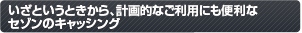 いざというときから、計画的なご利用にも便利なセゾンのキャッシング