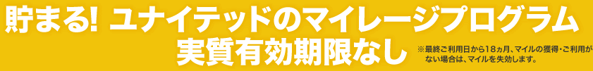 貯まる！ ユナイテッドのマイレージプログラム　実質有効期限なし　※最終ご利用日から18ヵ月、マイルの獲得・ご利用がない場合は、マイルを失効します。