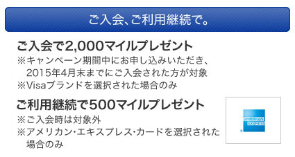 ご入会、ご利用継続で。ご入会で1,000マイルプレゼント ※2013/9/30までの申し込みの場合※VISA、アメリカン・エキスプレス・カードを選択された場合のみ ご利用継続で500マイルプレゼント※ご入会次年度のご利用継続された方かが対象※アメリカン・エキスプレス・カードを選択された場合のみ