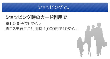 ショッピングで、お食事で。　ショッピング時のカード利用で※1,000円で5マイル※コスモ石油ご利用時 1,000円で10マイル　お食事のカード利用で※提携レストランのご利用時1,000円で55マイル