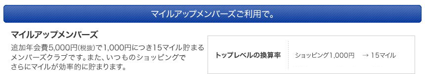マイルアップメンバーズご利用で。　マイルアップメンバーズ　追加年会費5,250円で1,000円につき15マイル貯まるメンバーズクラブです。また、いつものショッピングやお食事など、さらにマイルが効率的に貯まります。トップレベルの換算率ショッピング1,000円→15マイル 提携レストラン1,000円→最大65マイル