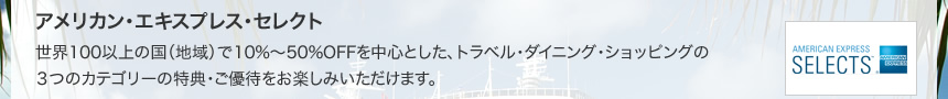 アメリカン・エキスプレス・セレクト 世界100以上の国（地域）で10%～50％OFFを中心とした、トラベル・ダイニング・ショッピングの３つのカテゴリーの特典・ご優待をお楽しみいただけます。