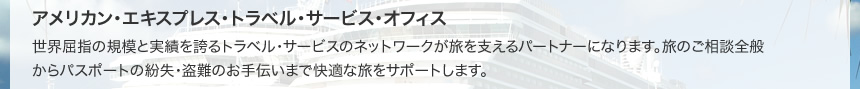 アメリカン・エキスプレス・トラベル・サービス・オフィス 世界屈指の規模と実績を誇るトラベル・サービスのネットワークが旅を支えるパートナーになります。旅のご相談全般からパスポートの紛失・盗難のお手伝いまで快適な旅をサポートします。
