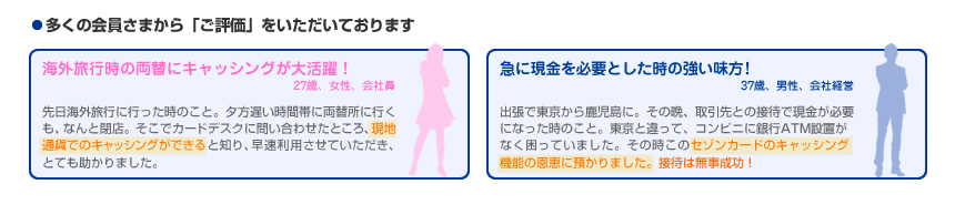 多くの会員さまから「ご評価」をいただいております　海外旅行時の両替にキャッシングが大活躍！ 27歳、女性、会社員 先日海外旅行に行った時のこと。夕方遅い時間帯に両替所に行くも、なんと閉店。そこでカードデスクに問い合わせたところ、現地通貨でのキャッシングができると知り、早速利用させていただき、とても助かりました。　急に現金を必要とした時の強い味方！37歳、男性、会社経営 出張で東京から鹿児島に。その晩、取引先との接待で現金が必要になった時のこと。東京と違って、コンビニに銀行ATM設置がなく困っていました。その時このセゾンカードのキャッシング機能の恩恵に預かりました。接待は無事成功！