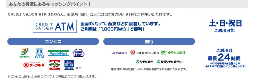 あなたの身近にあるキャッシングポイント！CREDIT SAISON ATMはもちろん、郵便局・銀行・コンビニに設置のCD・ATMでご利用いただけます。※コンビニ、銀行など全国のATMでは1万円単位でのご利用となります。