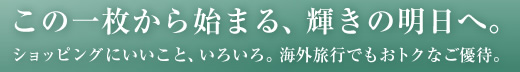 この一枚から始まる、輝きの明日へ。　ショッピングにいいこと、いろいろ。海外旅行でもおトクなご優待。