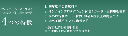 
セゾンパール・アメリカン・エキスプレス・カード 5つの特徴
1.初年度年会費無料　※2年目以降1,000円（税抜）　※年1回以上のご利用で次年度無料
2.世界中でご優待「アメリカン・エキスプレス・セレクト」
3.オンラインプロテクション付き！カード不正利用を補償
4.海外旅行サポート、世界140余ヵ国以上の拠点で！
5.永久不滅ポイント、海外2倍
