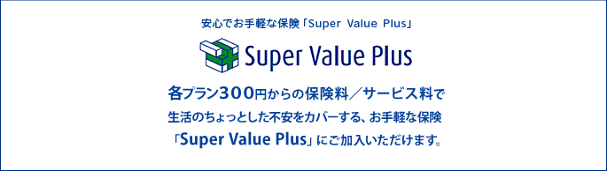 安心でお手軽な保険「Super Value Plus」各ブラン300円からの保険料/サービス料で生活のちょっとした不安をカバーする、お手軽な保険「Super Value Plus」にご加入いただけます。
