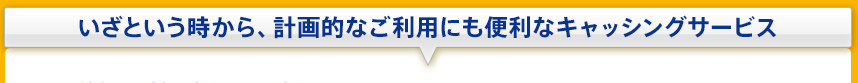 いざという時から、計画的なご利用にも便利なキャッシングサービス