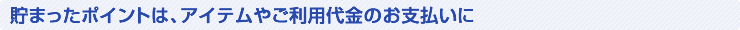 貯まったポイントは、アイテムやご利用代金のお支払いに