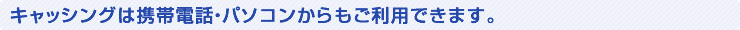 キャッシングは携帯電話・パソコンからもご利用できます。