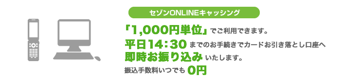 セゾンONLINEキャッシング　「1,000円単位」でご利用できます。平日14：30までのお手続きでカードお引き落とし口座へ即時お振り込みいたします。振込手数料いつでも0円
